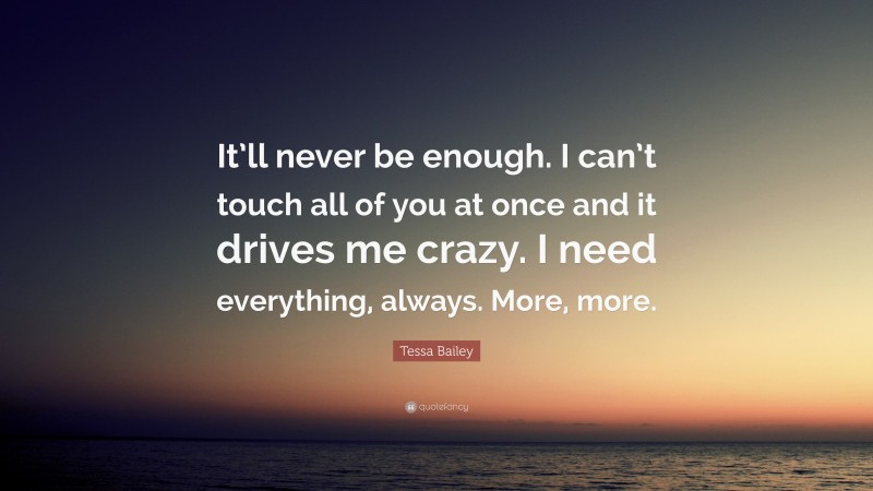 Tessa Bailey Quote: “It’ll never be enough. I can’t touch all of you at once and it drives me crazy. I need everything, always. More, more.”