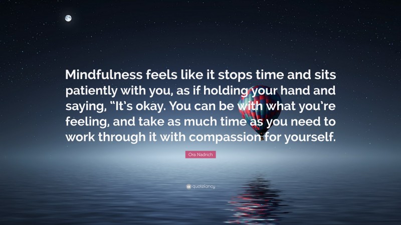 Ora Nadrich Quote: “Mindfulness feels like it stops time and sits patiently with you, as if holding your hand and saying, “It’s okay. You can be with what you’re feeling, and take as much time as you need to work through it with compassion for yourself.”