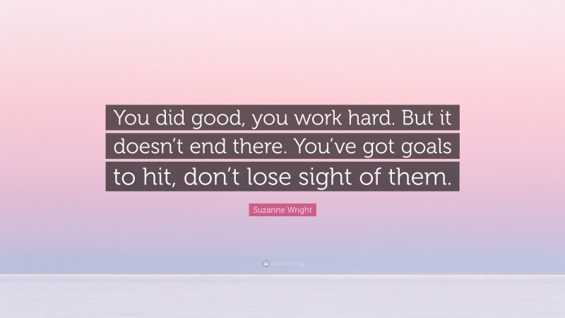 Suzanne Wright Quote: “You did good, you work hard. But it doesn’t end there. You’ve got goals to hit, don’t lose sight of them.”