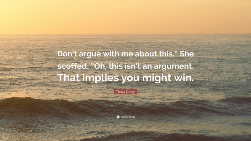 Tessa Bailey Quote: “Don’t argue with me about this.” She scoffed. “Oh, this isn’t an argument. That implies you might win.”