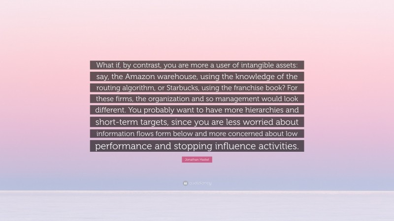 Jonathan Haskel Quote: “What if, by contrast, you are more a user of intangible assets: say, the Amazon warehouse, using the knowledge of the routing algorithm, or Starbucks, using the franchise book? For these firms, the organization and so management would look different. You probably want to have more hierarchies and short-term targets, since you are less worried about information flows form below and more concerned about low performance and stopping influence activities.”