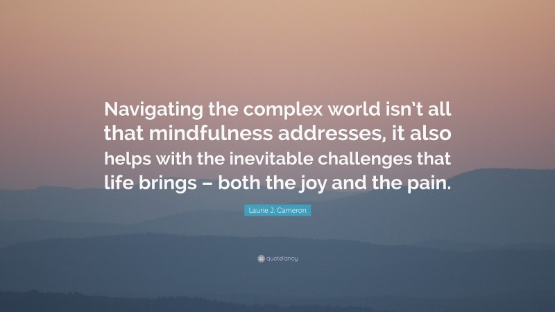 Laurie J. Cameron Quote: “Navigating the complex world isn’t all that mindfulness addresses, it also helps with the inevitable challenges that life brings – both the joy and the pain.”