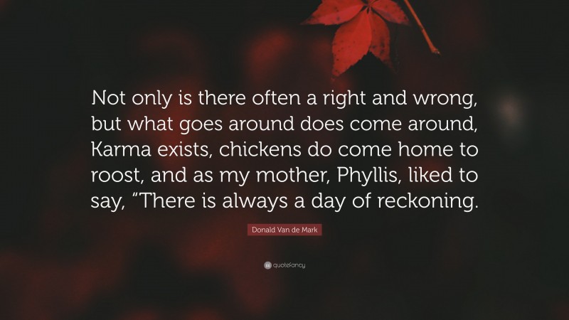 Donald Van de Mark Quote: “Not only is there often a right and wrong, but what goes around does come around, Karma exists, chickens do come home to roost, and as my mother, Phyllis, liked to say, “There is always a day of reckoning.”