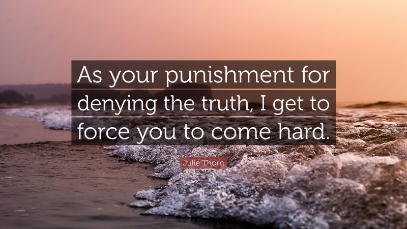 Julie Thorn Quote: “As your punishment for denying the truth, I get to force you to come hard.”