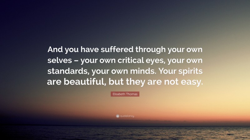 Elisabeth Thomas Quote: “And you have suffered through your own selves – your own critical eyes, your own standards, your own minds. Your spirits are beautiful, but they are not easy.”