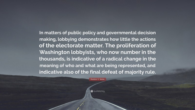 Sheldon S. Wolin Quote: “In matters of public policy and governmental decision making, lobbying demonstrates how little the actions of the electorate matter. The proliferation of Washington lobbyists, who now number in the thousands, is indicative of a radical change in the meaning of who and what are being represented, and indicative also of the final defeat of majority rule.”