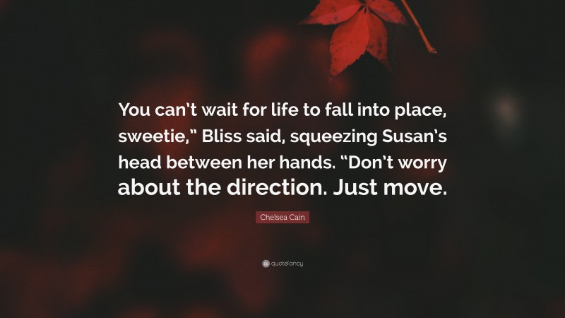 Chelsea Cain Quote: “You can’t wait for life to fall into place, sweetie,” Bliss said, squeezing Susan’s head between her hands. “Don’t worry about the direction. Just move.”