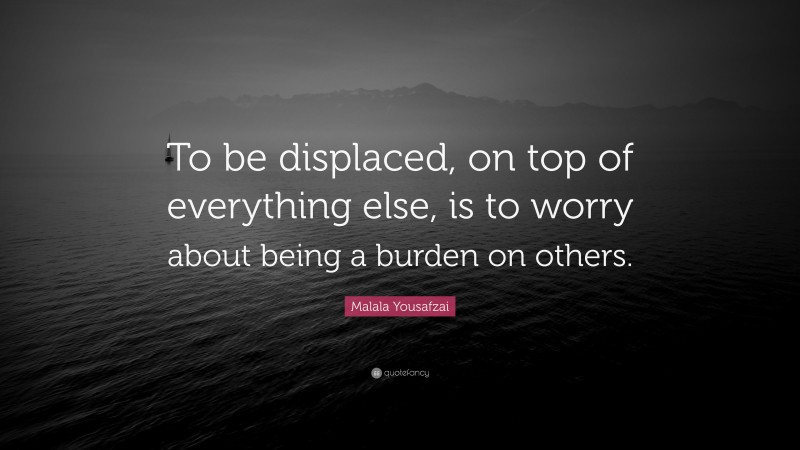 Malala Yousafzai Quote: “To be displaced, on top of everything else, is to worry about being a burden on others.”