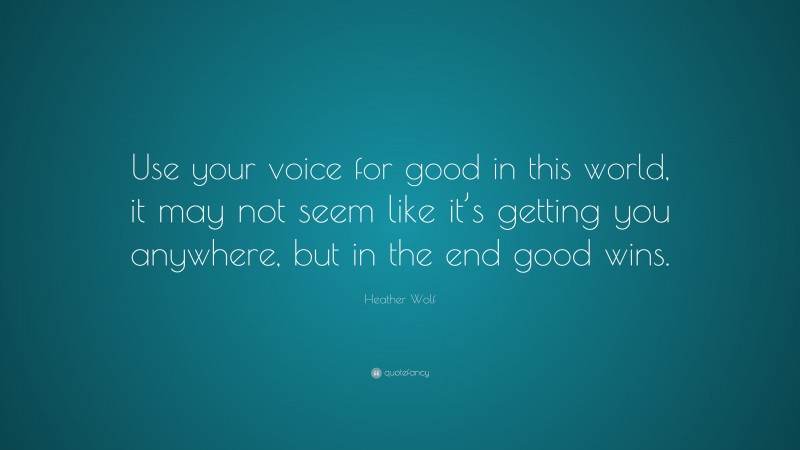 Heather Wolf Quote: “Use your voice for good in this world, it may not seem like it’s getting you anywhere, but in the end good wins.”