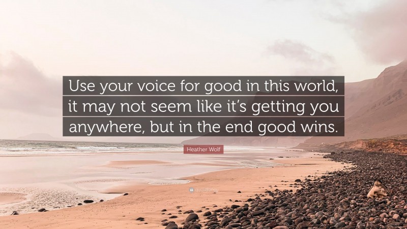 Heather Wolf Quote: “Use your voice for good in this world, it may not seem like it’s getting you anywhere, but in the end good wins.”