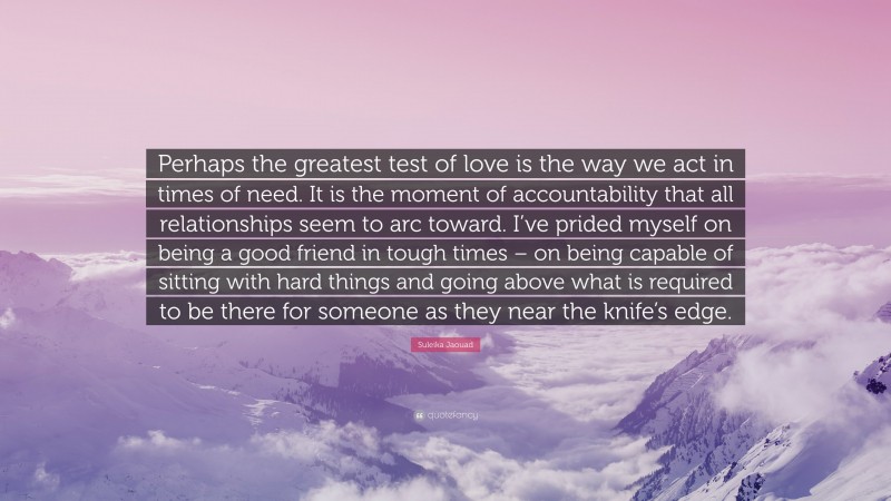 Suleika Jaouad Quote: “Perhaps the greatest test of love is the way we act in times of need. It is the moment of accountability that all relationships seem to arc toward. I’ve prided myself on being a good friend in tough times – on being capable of sitting with hard things and going above what is required to be there for someone as they near the knife’s edge.”