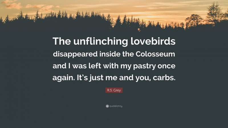 R.S. Grey Quote: “The unflinching lovebirds disappeared inside the Colosseum and I was left with my pastry once again. It’s just me and you, carbs.”