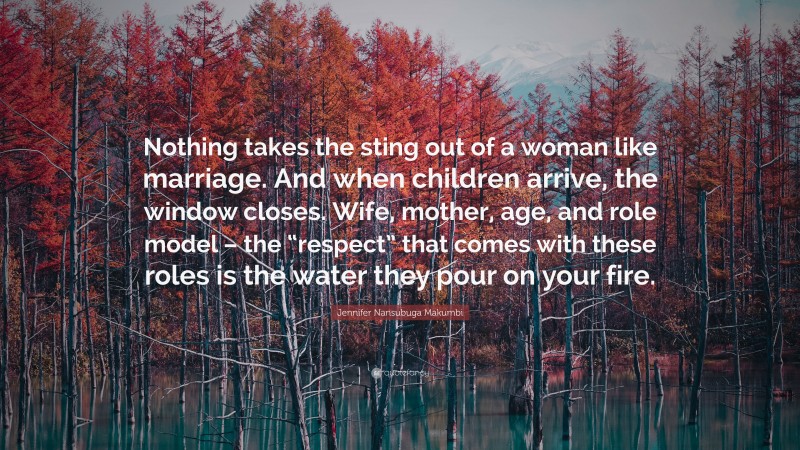 Jennifer Nansubuga Makumbi Quote: “Nothing takes the sting out of a woman like marriage. And when children arrive, the window closes. Wife, mother, age, and role model – the “respect” that comes with these roles is the water they pour on your fire.”