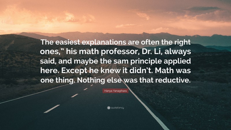 Hanya Yanagihara Quote: “The easiest explanations are often the right ones,” his math professor, Dr. Li, always said, and maybe the sam principle applied here. Except he knew it didn’t. Math was one thing. Nothing else was that reductive.”