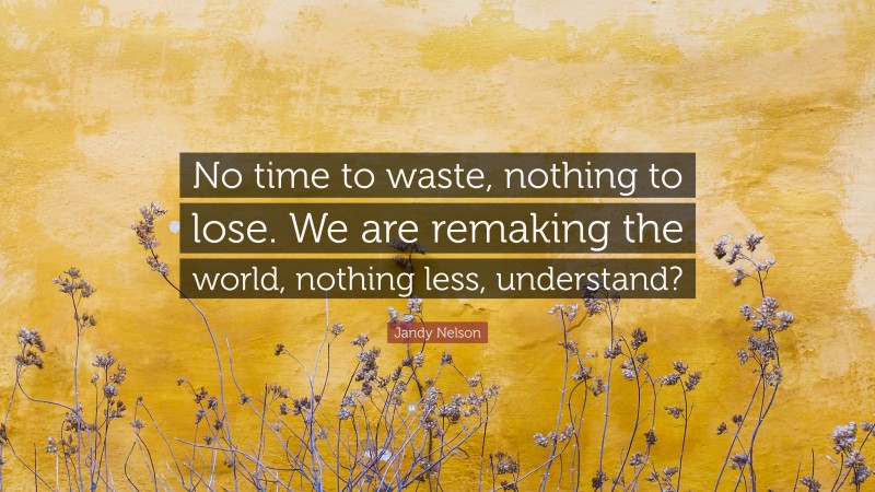 Jandy Nelson Quote: “No time to waste, nothing to lose. We are remaking the world, nothing less, understand?”