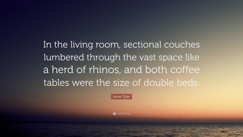 Anne Tyler Quote: “In the living room, sectional couches lumbered through the vast space like a herd of rhinos, and both coffee tables were the size of double beds.”