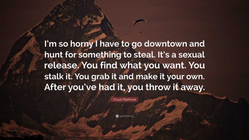 Chuck Palahniuk Quote: “I’m so horny I have to go downtown and hunt for something to steal. It’s a sexual release. You find what you want. You stalk it. You grab it and make it your own. After you’ve had it, you throw it away.”