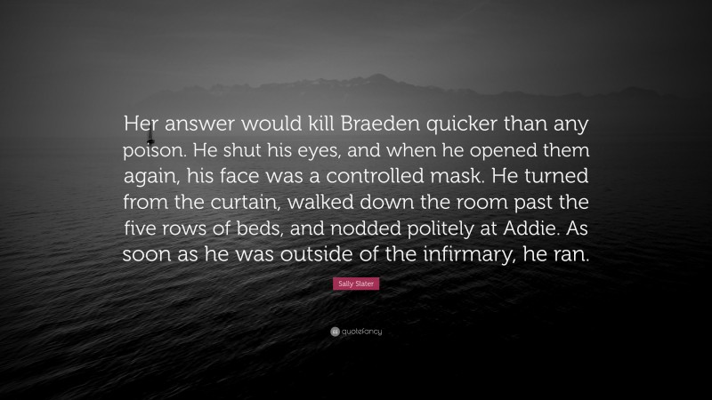 Sally Slater Quote: “Her answer would kill Braeden quicker than any poison. He shut his eyes, and when he opened them again, his face was a controlled mask. He turned from the curtain, walked down the room past the five rows of beds, and nodded politely at Addie. As soon as he was outside of the infirmary, he ran.”