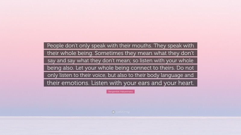 Bangambiki Habyarimana Quote: “People don’t only speak with their mouths. They speak with their whole being. Sometimes they mean what they don’t say and say what they don’t mean; so listen with your whole being also. Let your whole being connect to theirs. Do not only listen to their voice, but also to their body language and their emotions. Listen with your ears and your heart.”