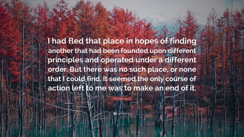 Thomas Ligotti Quote: “I had fled that place in hopes of finding another that had been founded upon different principles and operated under a different order. But there was no such place, or none that I could find. It seemed the only course of action left to me was to make an end of it.”