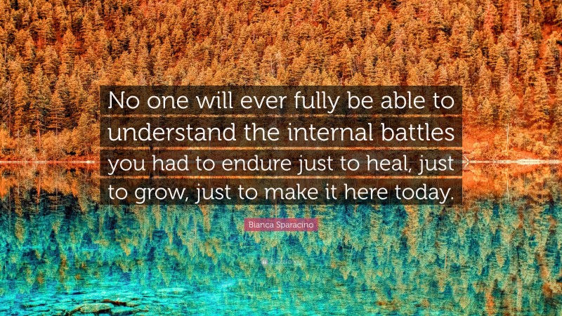 Bianca Sparacino Quote: “No one will ever fully be able to understand the internal battles you had to endure just to heal, just to grow, just to make it here today.”