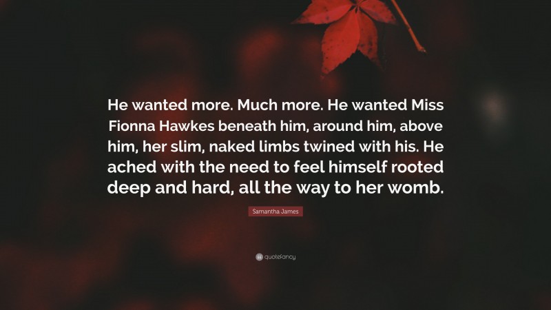 Samantha James Quote: “He wanted more. Much more. He wanted Miss Fionna Hawkes beneath him, around him, above him, her slim, naked limbs twined with his. He ached with the need to feel himself rooted deep and hard, all the way to her womb.”