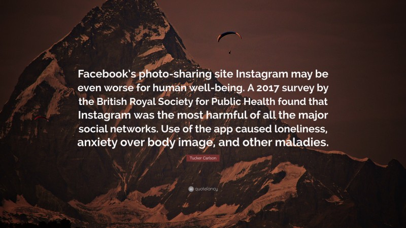Tucker Carlson Quote: “Facebook’s photo-sharing site Instagram may be even worse for human well-being. A 2017 survey by the British Royal Society for Public Health found that Instagram was the most harmful of all the major social networks. Use of the app caused loneliness, anxiety over body image, and other maladies.”