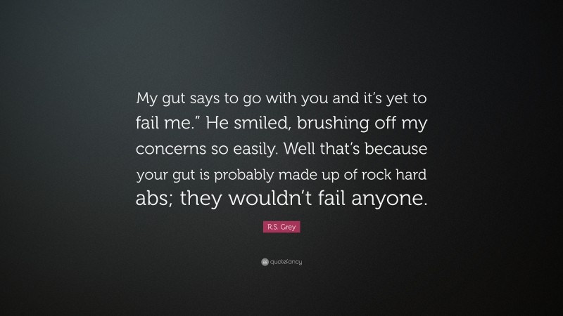 R.S. Grey Quote: “My gut says to go with you and it’s yet to fail me.” He smiled, brushing off my concerns so easily. Well that’s because your gut is probably made up of rock hard abs; they wouldn’t fail anyone.”