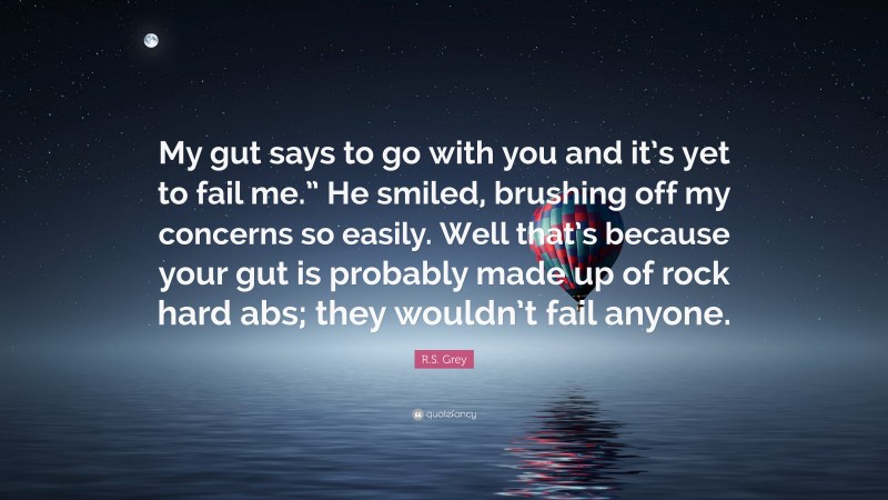 R.S. Grey Quote: “My gut says to go with you and it’s yet to fail me.” He smiled, brushing off my concerns so easily. Well that’s because your gut is probably made up of rock hard abs; they wouldn’t fail anyone.”