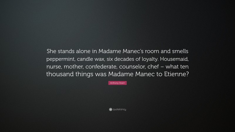 Anthony Doerr Quote: “She stands alone in Madame Manec’s room and smells peppermint, candle wax, six decades of loyalty. Housemaid, nurse, mother, confederate, counselor, chef – what ten thousand things was Madame Manec to Etienne?”