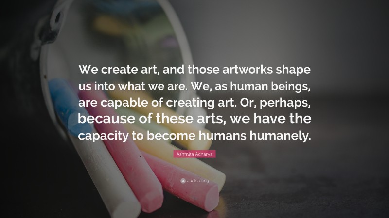 Ashmita Acharya Quote: “We create art, and those artworks shape us into what we are. We, as human beings, are capable of creating art. Or, perhaps, because of these arts, we have the capacity to become humans humanely.”