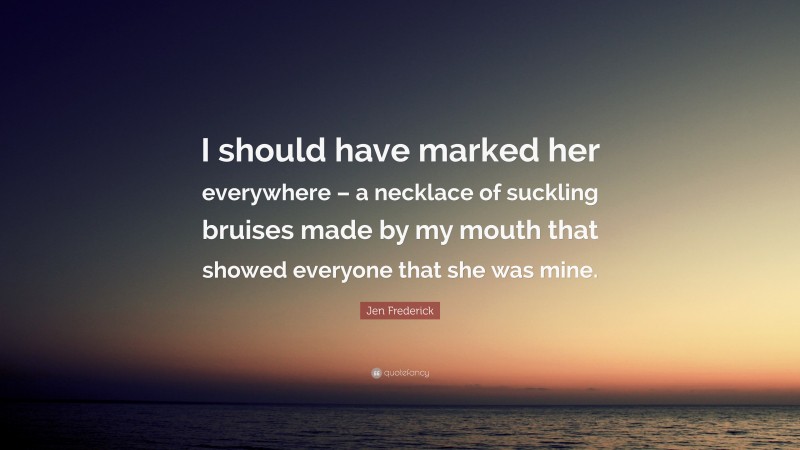 Jen Frederick Quote: “I should have marked her everywhere – a necklace of suckling bruises made by my mouth that showed everyone that she was mine.”