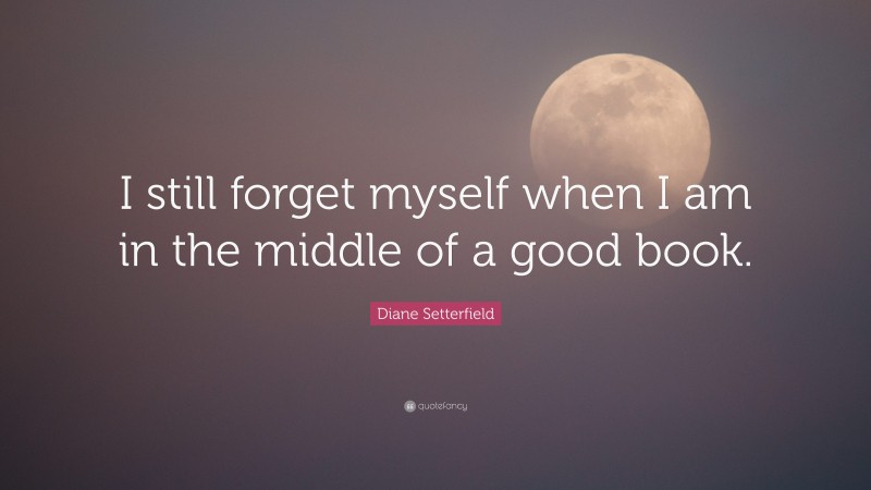 Diane Setterfield Quote: “I still forget myself when I am in the middle of a good book.”