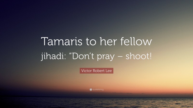 Victor Robert Lee Quote: “Tamaris to her fellow jihadi: “Don’t pray – shoot!”