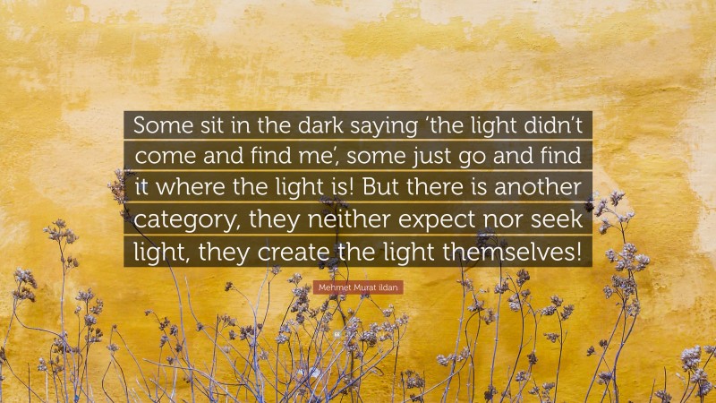 Mehmet Murat ildan Quote: “Some sit in the dark saying ‘the light didn’t come and find me’, some just go and find it where the light is! But there is another category, they neither expect nor seek light, they create the light themselves!”