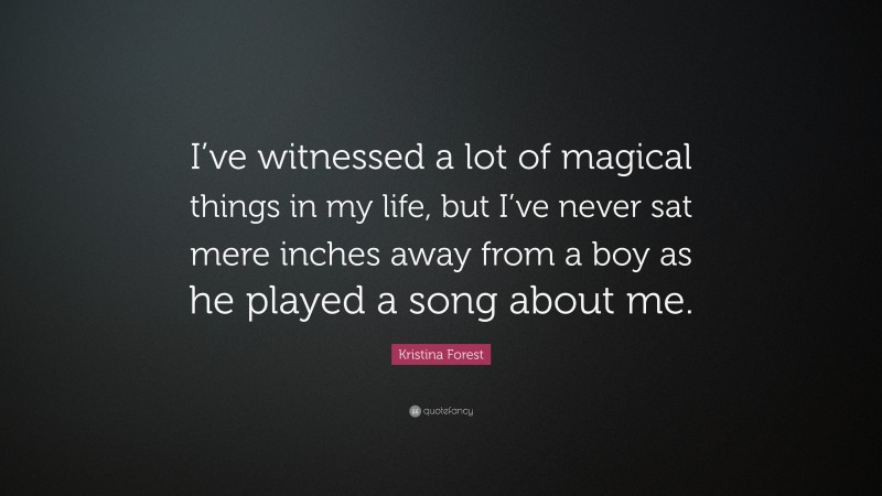 Kristina Forest Quote: “I’ve witnessed a lot of magical things in my life, but I’ve never sat mere inches away from a boy as he played a song about me.”