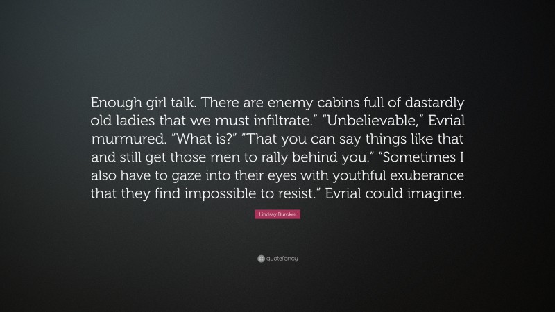 Lindsay Buroker Quote: “Enough girl talk. There are enemy cabins full of dastardly old ladies that we must infiltrate.” “Unbelievable,” Evrial murmured. “What is?” “That you can say things like that and still get those men to rally behind you.” “Sometimes I also have to gaze into their eyes with youthful exuberance that they find impossible to resist.” Evrial could imagine.”