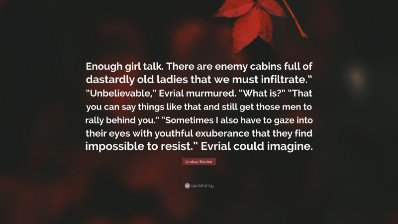 Lindsay Buroker Quote: “Enough girl talk. There are enemy cabins full of dastardly old ladies that we must infiltrate.” “Unbelievable,” Evrial murmured. “What is?” “That you can say things like that and still get those men to rally behind you.” “Sometimes I also have to gaze into their eyes with youthful exuberance that they find impossible to resist.” Evrial could imagine.”