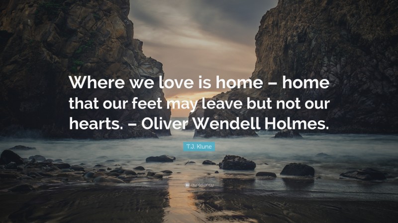 T.J. Klune Quote: “Where we love is home – home that our feet may leave but not our hearts. – Oliver Wendell Holmes.”