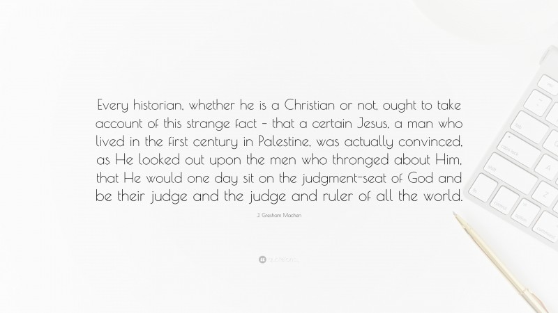 J. Gresham Machen Quote: “Every historian, whether he is a Christian or not, ought to take account of this strange fact – that a certain Jesus, a man who lived in the first century in Palestine, was actually convinced, as He looked out upon the men who thronged about Him, that He would one day sit on the judgment-seat of God and be their judge and the judge and ruler of all the world.”