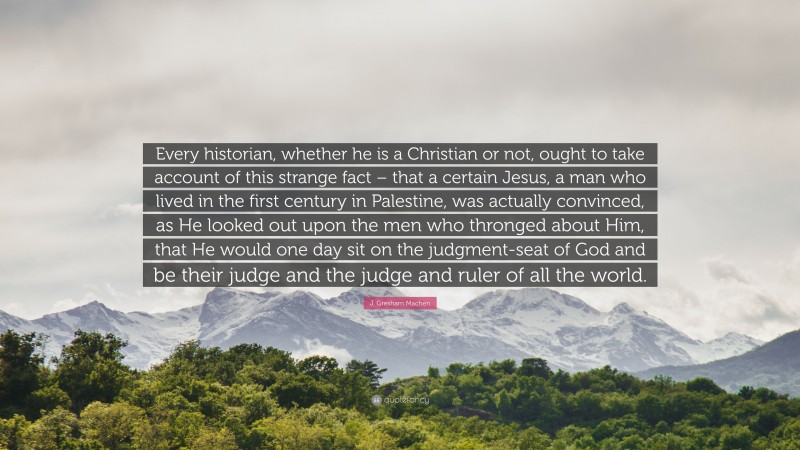 J. Gresham Machen Quote: “Every historian, whether he is a Christian or not, ought to take account of this strange fact – that a certain Jesus, a man who lived in the first century in Palestine, was actually convinced, as He looked out upon the men who thronged about Him, that He would one day sit on the judgment-seat of God and be their judge and the judge and ruler of all the world.”