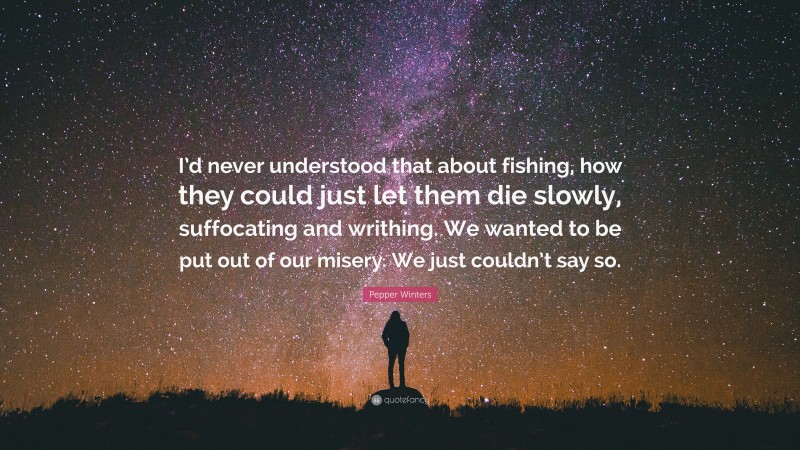 Pepper Winters Quote: “I’d never understood that about fishing, how they could just let them die slowly, suffocating and writhing. We wanted to be put out of our misery. We just couldn’t say so.”