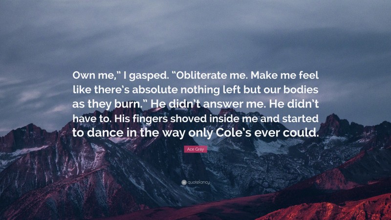 Ace Gray Quote: “Own me,” I gasped. “Obliterate me. Make me feel like there’s absolute nothing left but our bodies as they burn.” He didn’t answer me. He didn’t have to. His fingers shoved inside me and started to dance in the way only Cole’s ever could.”