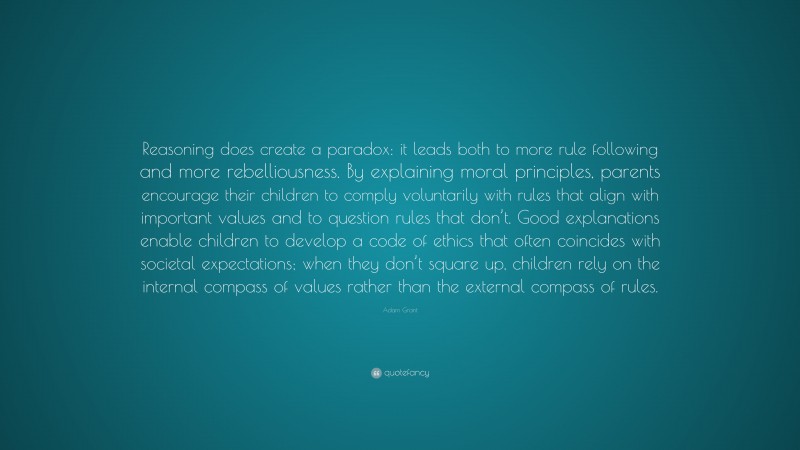Adam Grant Quote: “Reasoning does create a paradox: it leads both to more rule following and more rebelliousness. By explaining moral principles, parents encourage their children to comply voluntarily with rules that align with important values and to question rules that don’t. Good explanations enable children to develop a code of ethics that often coincides with societal expectations; when they don’t square up, children rely on the internal compass of values rather than the external compass of rules.”