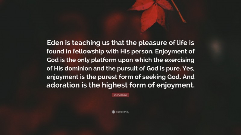 Eric Gilmour Quote: “Eden is teaching us that the pleasure of life is found in fellowship with His person. Enjoyment of God is the only platform upon which the exercising of His dominion and the pursuit of God is pure. Yes, enjoyment is the purest form of seeking God. And adoration is the highest form of enjoyment.”