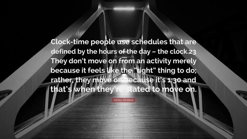 Ashley Whillans Quote: “Clock-time people use schedules that are defined by the hours of the day – the clock.23 They don’t move on from an activity merely because it feels like the “right” thing to do; rather, they move on because it’s 1:30 and that’s when they’re slated to move on.”