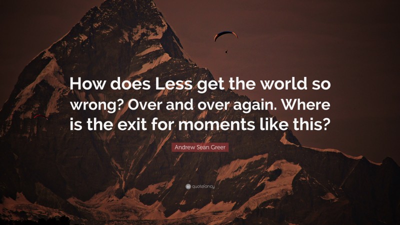 Andrew Sean Greer Quote: “How does Less get the world so wrong? Over and over again. Where is the exit for moments like this?”