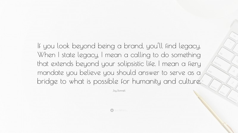 Joy Donnell Quote: “If you look beyond being a brand, you’ll find legacy. When I state legacy, I mean a calling to do something that extends beyond your solipsistic life. I mean a fiery mandate you believe you should answer to serve as a bridge to what is possible for humanity and culture.”