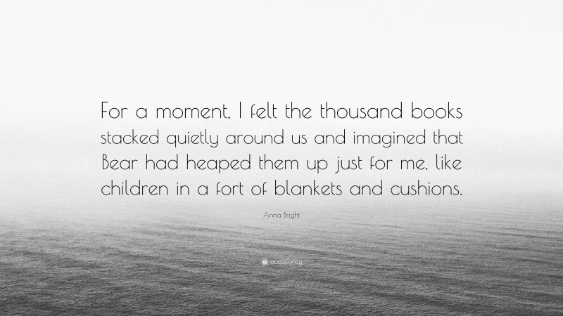 Anna Bright Quote: “For a moment, I felt the thousand books stacked quietly around us and imagined that Bear had heaped them up just for me, like children in a fort of blankets and cushions.”