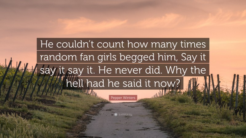 Pepper Winters Quote: “He couldn’t count how many times random fan girls begged him, Say it say it say it. He never did. Why the hell had he said it now?”